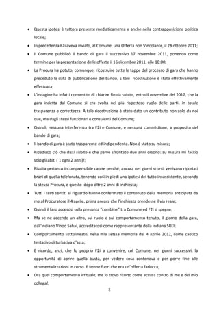 2
 Questa ipotesi è tuttora presente mediaticamente e anche nella contrapposizione politica
locale;
 In precedenza F2i aveva inviato, al Comune, una Offerta non Vincolante, il 28 ottobre 2011;
 Il Comune pubblicò il bando di gara il successivo 17 novembre 2011, ponendo come
termine per la presentazione delle offerte il 16 dicembre 2011, alle 10:00;
 La Procura ha potuto, comunque, ricostruire tutte le tappe del processo di gara che hanno
preceduto la data di pubblicazione del bando. E tale ricostruzione è stata effettivamente
effettuata;
 L’indagine ha infatti consentito di chiarire fin da subito, entro il novembre del 2012, che la
gara indetta dal Comune si era svolta nel più rispettoso ruolo delle parti, in totale
trasparenza e correttezza. A tale ricostruzione è stato dato un contributo non solo da noi
due, ma dagli stessi funzionari e consulenti del Comune;
 Quindi, nessuna interferenza tra F2i e Comune, e nessuna commistione, a proposito del
bando di gara;
 Il bando di gara è stato trasparente ed indipendente. Non è stato su misura;
 Ribadisco ciò che dissi subito e che parve sfrontato due anni orsono: su misura mi faccio
solo gli abiti ( 1 ogni 2 anni)!;
 Risulta pertanto incomprensibile capire perché, ancora nei giorni scorsi, venivano riportati
brani di quella telefonata, tenendo così in piedi una ipotesi del tutto insussistente, secondo
la stessa Procura, e questo dopo oltre 2 anni di inchiesta;
 Tutti i testi sentiti al riguardo hanno confermato il contenuto della memoria anticipata da
me al Procuratore il 4 aprile, prima ancora che l’inchiesta prendesse il via reale;
 Quindi il faro accesosi sulla presunta “combine” tra Comune ed F2i si spegne;
 Ma se ne accende un altro, sul ruolo e sul comportamento tenuto, il giorno della gara,
dall’indiano Vinod Sahai, accreditatosi come rappresentante della indiana SREI;
 Comportamento sottolineato, nella mia setssa memoria del 4 aprile 2012, come caotico
tentativo di turbativa d’asta;
 E ricordo, anzi, che fu proprio F2i a convenire, col Comune, nei giorni successivi, la
opportunità di aprire quella busta, per vedere cosa conteneva e per porre fine alle
strumentalizzazioni in corso. E venne fuori che era un’offerta farlocca;
 Ora quel comportamento irrituale, me lo trovo ritorto come accusa contro di me e del mio
collega!;
 
