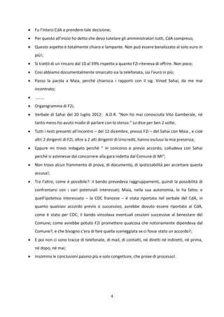 4
 Fu l’intero CdA a prendere tale decisione;
 Per questo all’inizio ho detto che devo tutelare gli amministratori tutti, CdA compreso;
 Questo aspetto è totalmente chiaro e lampante. Non può essere banalizzato al solo euro in
più!;
 Si trattò di un rincaro dal 10 al 39% rispetto a quanto F2i riteneva di offrire. Non poco;
 Così abbiamo documentalmente smarcato sia la telefonata, sia l’euro in più;
 Passo la parola a Maia, perché chiarisca i rapporti con il sig. Vinod Sahai, da me mai
incontrato;
 ………
 Organigramma di F2i;
 Verbale di Sahai del 20 luglio 2012: A.D.R. “Non ho mai conosciuto Vito Gamberale, né
tanto meno ho avuto modo di parlare con lo stesso.” Lo dice per ben 2 volte;
 Tutti i testi presenti all’incontro – del 12 dicembre, presso F2i – del Sahai con Maia , e cioè
altri 2 dirigenti di F2i, oltre a 2 alti dirigenti di Unicredit, hanno escluso la mia presenza;
 Eppure mi trovo indagato perché “ in concorso e previo accordo, colludeva con Sahai
perché si astenesse dal concorrere alla gara indetta dal Comune di MI”;
 Non trovo alcun frammento di prova, di documento, di ipotizzabilità per accettare questa
accusa!;
 Tra l’altro, come è possibile?: il bando prevedeva raggruppamenti, quindi la possibilità di
confrontarsi con i vari potenziali interessati; Maia, nella sua autonomia, lo ha fatto; e
quell’ipotetico interessato – la CDC francese – è stata riportata nel verbale del CdA, in
quanto qualsiasi accordo previo o successivo, avrebbe dovuto essere riportato al CdA,
come è stato per CDC; il bando vincolava eventuali cessioni successive al benestare del
Comune; come avrebbe potuto F2i promettere qualcosa che notoriamente dipendeva dal
Comune?; e che bisogno c’era di fare quella sceneggiata se ci fosse stato un accordo?;
 E poi non ci sono tracce di telefonate, di mail, di contatti, né diretti né indiretti, né prima,
né dopo, né mai;
 Insomma le conclusioni paiono più e solo congetture, che prove di processo!.
 