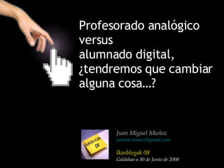 Profesorado analógico  versus  alumnado digital,  ¿tendremos que cambiar  alguna cosa…?   Juan Miguel Muñoz [email_address] Ikasblogak 08 Galdakao a 30 de Junio de 2008 