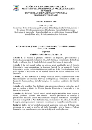 REPÚBLICA BOLIVARIANA DE VENEZUELA
            MINISTERIO DEL PODER POPULAR PARA LA EDUCACIÒN
                             SUPERIOR
              UNIVERSIDAD BOLIVARIANA DE VENEZUELA
                       CONSEJO UNIVERSITARIO


                               Fecha: 01 de Julio de 2008

                                    Años 197º y 149º
En ejercicio de las atribuciones que le confiere el literal a) y d) del artículo 5, numeral 6
    del artículo 22, todos, pertenecientes al Reglamento General de la Universidad
 Bolivariana de Venezuela, y de conformidad con lo establecido en el numeral 21 del
                articulo 26 de la Ley de Universidades, dicta el siguiente




    REGLAMENTO SOBRE EL PROTOCOLO DE CONFERIMIENTO DE
                    TÍTULO DE GRADO
                                        Capítulo I
                       DISPOSICIONES FUNDAMENTALES
Artículo 1. El presente Reglamento establece los requisitos, procedimientos y
formalidades que regirán la realización del Acto Solemne de Conferimiento de Título de
Grado, en adelante Acto de Grado de la Universidad Bolivariana de Venezuela.
Artículo 2. La Universidad realiza los actos de grado establecidos por el Consejo
Universitario y por intermedio de la Secretaría General. En ese sentido, El Consejo
Universitario, previa solicitud debidamente justificada de los Coordinadores de Sede,
podrá aprobar la realización de los mismos fuera de las fechas establecidas en el
calendario.
Artículo 3. El Acto de Grado es la entrega oficial del Título Académico al cual se ha
hecho merecedor un estudiante dentro de un Programa de Formación de Grado o de
Educación Avanzada, luego de haber cumplido los requisitos académicos del referido
Programa.
Artículo 4. Se considera Acto de Grado toda ceremonia, solemne y protocolar, en el
cual se confiere el Grado de Técnico Superior Universitario, Licenciado o el de
Educación Avanzada.
Artículo 5. La Secretaría General tendrá las más amplia potestad de orden, respeto y
decoro, quedando facultada para ordenar medidas preventivas de desalojo y
prohibiciones de acceso cuando haya amenaza o riesgo de perturbación velarán por
conservar su majestad. El Acto de Grado exige, sin menoscabo del júbilo, la felicidad y
la alegría, un comportamiento respetuoso, cónsono con su trascendencia institucional.
Parágrafo Único: La Universidad considerará igualmente como Acto de Grado toda
ceremonia en la cual se confiere el título Doctorado Honoris Causa o Profesor
Honorario, cuyo procedimiento protocolar será objeto de otro Reglamento.




                                                                                            1
 