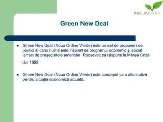 Green New Deal


   Green New Deal (Noua Ordine Verde) este un set de propuneri de
    politici al cărui nume este inspirat de programul economic şi social
    lansat de preşedintele american Roosevelt ca răspuns la Marea Criză
    din 1929


   Green New Deal (Noua Ordine Verde) este conceput ca o alternativă
    pentru situaţia economică actuală.
 