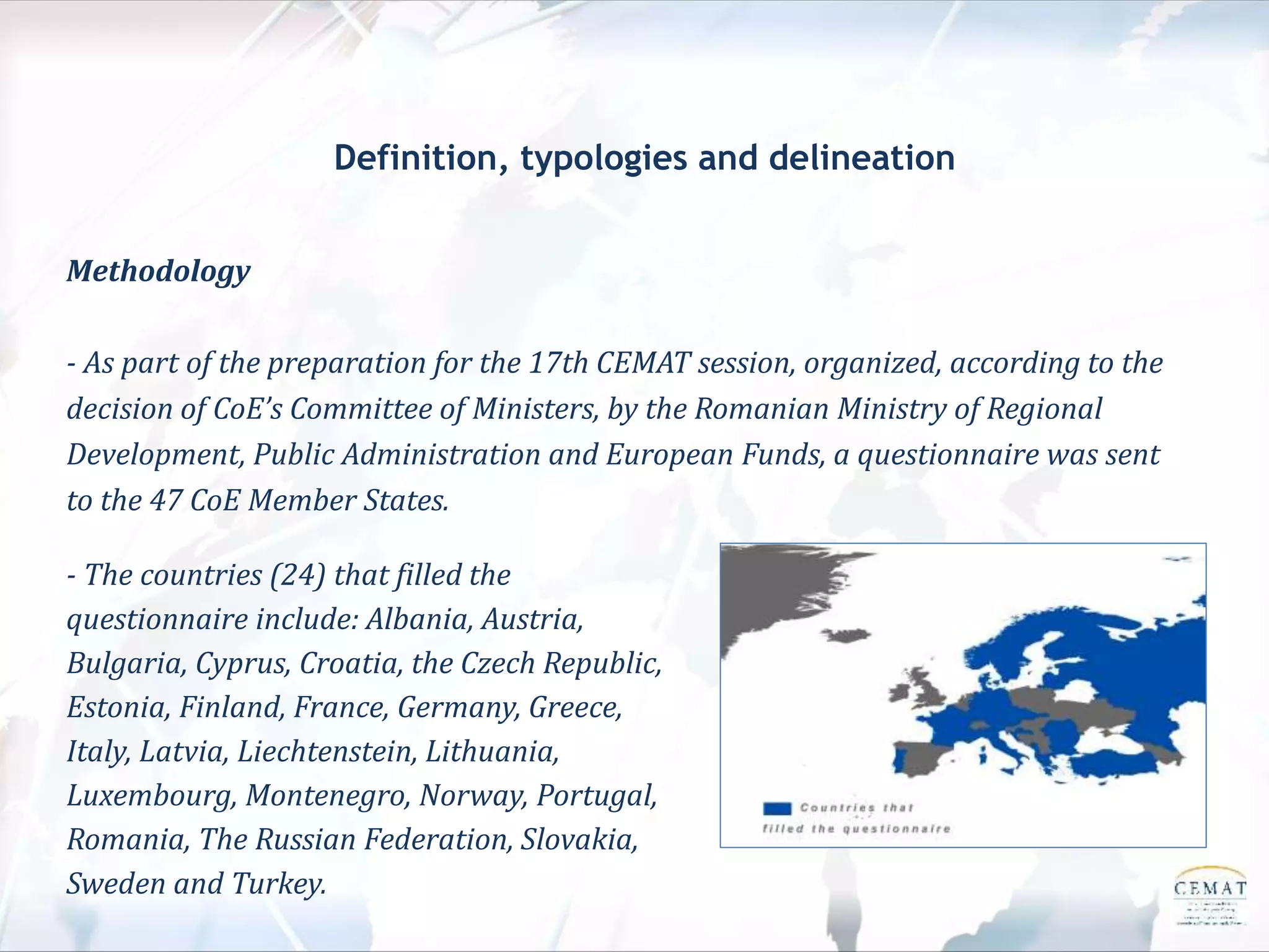 Definition, typologies and delineation
Methodology
- As part of the preparation for the 17th CEMAT session, organized, according to the
decision of CoE’s Committee of Ministers, by the Romanian Ministry of Regional
Development, Public Administration and European Funds, a questionnaire was sent
to the 47 CoE Member States.
- The countries (24) that filled the
questionnaire include: Albania, Austria,
Bulgaria, Cyprus, Croatia, the Czech Republic,
Estonia, Finland, France, Germany, Greece,
Italy, Latvia, Liechtenstein, Lithuania,
Luxembourg, Montenegro, Norway, Portugal,
Romania, The Russian Federation, Slovakia,
Sweden and Turkey.
 