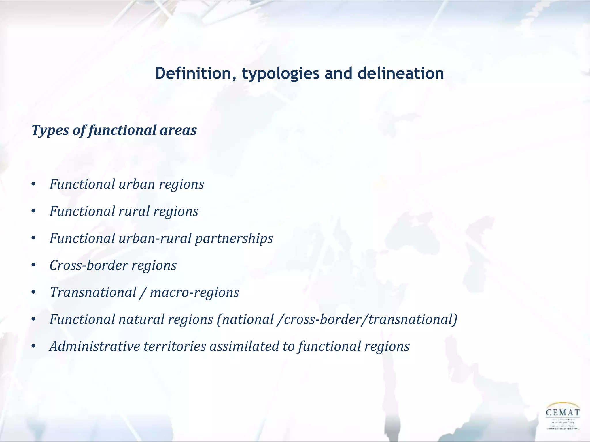Definition, typologies and delineation
Types of functional areas
• Functional urban regions
• Functional rural regions
• Functional urban-rural partnerships
• Cross-border regions
• Transnational / macro-regions
• Functional natural regions (national /cross-border/transnational)
• Administrative territories assimilated to functional regions
 