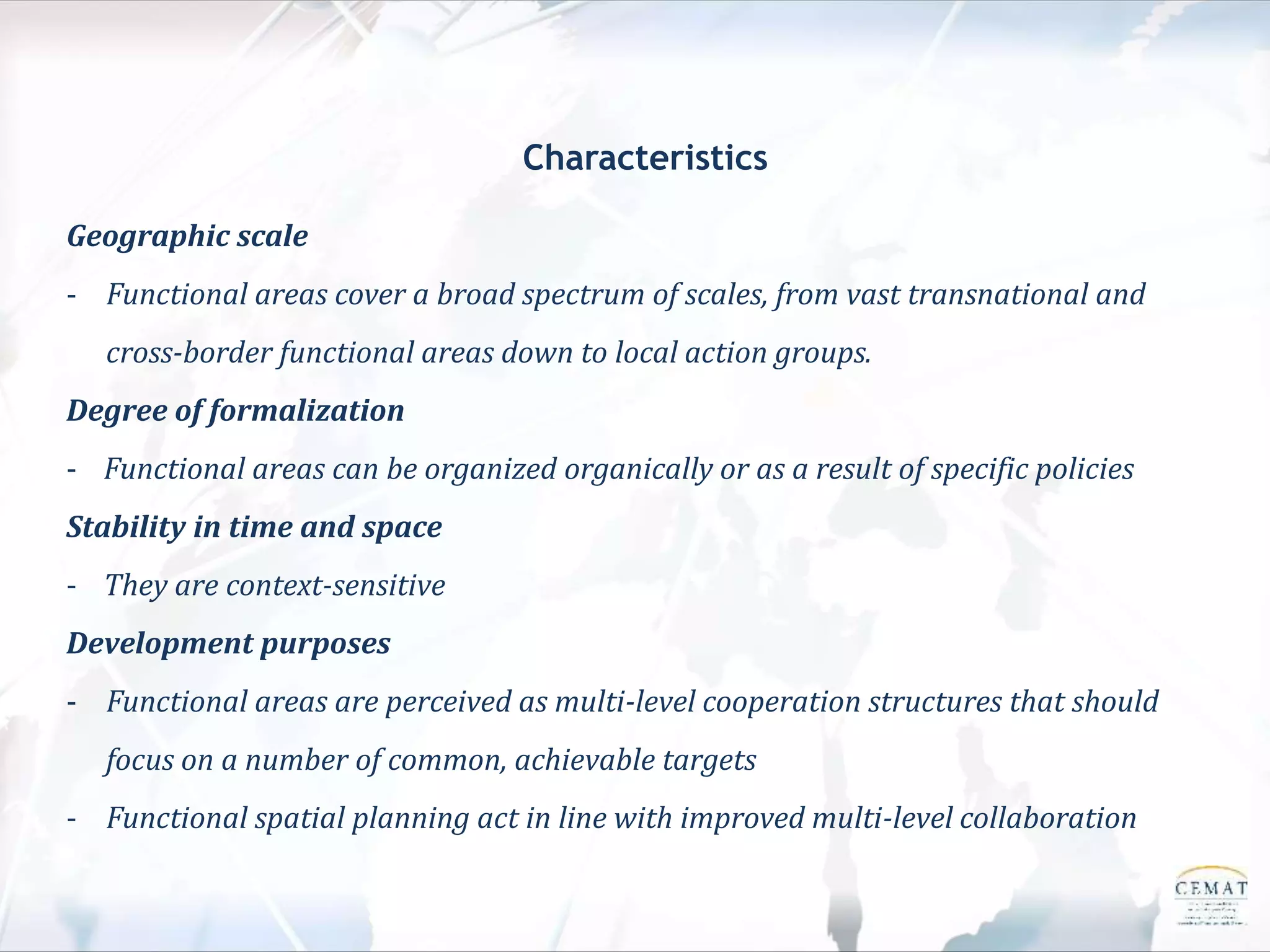 Characteristics
Geographic scale
- Functional areas cover a broad spectrum of scales, from vast transnational and
cross-border functional areas down to local action groups.
Degree of formalization
- Functional areas can be organized organically or as a result of specific policies
Stability in time and space
- They are context-sensitive
Development purposes
- Functional areas are perceived as multi-level cooperation structures that should
focus on a number of common, achievable targets
- Functional spatial planning act in line with improved multi-level collaboration
 