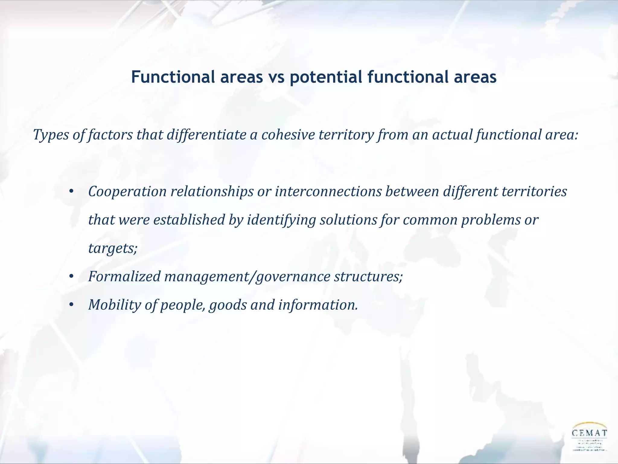 Functional areas vs potential functional areas
Types of factors that differentiate a cohesive territory from an actual functional area:
• Cooperation relationships or interconnections between different territories
that were established by identifying solutions for common problems or
targets;
• Formalized management/governance structures;
• Mobility of people, goods and information.
 