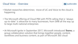 Cloud Voice - Overview
• Market researches determines: move of UC and Voice to the cloud is
happening
• The Microsoft offering of Cloud PBX with PSTN calling that is “always
up-to-date” is attractive to many businesses, from SMB all the way up
to large multi-national enterprises
• At Microsoft Ignite in September 2017, Microsoft introduced Teams, a
group collaboration solution that brings together people, content,
workflows and business content, as part of Microsoft 365 cloud
 