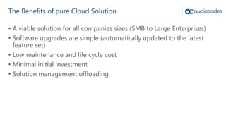 The Benefits of pure Cloud Solution
• A viable solution for all companies sizes (SMB to Large Enterprises)
• Software upgrades are simple (automatically updated to the latest
feature set)
• Low maintenance and life cycle cost
• Minimal initial investment
• Solution management offloading
 