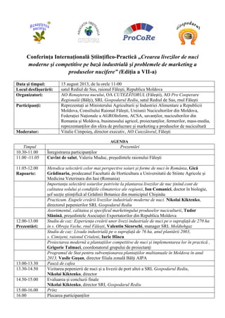 Conferinţa Internaţională Ştiinţifico-Practică „Crearea livezilor de nuci
moderne şi competitive pe bază industrială şi problemele de marketing a
produselor nucifere” (Ediţia a VII-a)
Data și timpul: 15 august 2013, de la orele 11-00
Locul desfășurării: satul Rediul de Sus, raionul Fălești, Republica Moldova
Organizatori: AO Renaşterea nucului, OA CUTEZĂTORUL (Fălești), AO Pro Cooperare
Regională (Bălți), SRL Gospodarul Rediu, satul Rediul de Sus, rnul Fălești
Participanți: Reprezentați ai Ministerului Agriculturii și Industriei Alimentare a Republicii
Moldova, Consiliului Raional Fălești, Uniiunii Nucicultorilor din Moldova,
Federației Naționale a AGROInform, ACSA, savanților, nucicultorilor din
Romania și Moldova, businessului agricol, proiectanților, fermerilor, mass-media,
reprezentanților din sfera de prelucrare și marketing a produselor de nucicultură
Moderator: Vitalie Cimpoieș, director executiv, AO Cutezătorul, Fălești
AGENDA
Timpul Prezentări
10.30-11.00 Înregistrarea participanților
11.00 -11.05 Cuvînt de salut, Valeriu Muduc, președintele raionului Fălești
11.05-12.00
Rapoarte:
Metodica selectării celor mai perspective soiuri și forme de nuci în România, Gică
Grădinariu, prodecanul Facultatii de Horticultura a Universitatii de Stiinte Agricole și
Medicina Veterinara din Iasi (Romania)
Importanța selectării soiurilor potrivite la plantarea livezilor de nuc ținînd cont de
calitatea solului și condițiile climaterice ale regiunii, Ion Comanici, doctor în biologie,
șef secție științifică al Grădinii Botanice din municipiul Chișinău
Practicum. Etapele creării livezilor industriale moderne de nuci. Nikolai Kiktenko,
directorul pepenierilor SRL Gospodarul Rediu
Asortimentul, calitatea și specificul marketingului produselor nuciculturii, Tudor
Slănină, președintele Asociației Exportatorilor din Republica Moldova
12.00-13.00
Prezentări:
Studiu de caz: Experiența creării unor livezi industriale de nuci pe o suprafață de 270 ha
în s. Obreja Veche, rnul Fălești, Valentin Sicorschi, manager SRL Moldtehgaz
Studiu de caz: Livada industrială pe o suprafață de 76 ha, anul plantării 2003,
s. Cimișeni, raionul Criuleni, Iurie Hîncu
Proiectarea modernă a plantațiilor competitive de nuci și implementarea lor în practică ,
Grigorie Talmaci, coordonatorul grupului de proiectanți
Programul de Stat pentru subvenționarea plantațiilor multianuale în Moldova în anul
2013, Vasile Gușan, director filiala zonală Bălți AIPA
13.00-13.30 Pauză de cafea
13.30-14.50 Vizitarea pepenierii de nuci și a livezii de port altoi a SRL Gospodarul Rediu,
Nikolai Kiktenko, director
14.50-15.00 Evaluarea și concluzii finale
Nikolai Kiktenko, director SRL Gospodarul Rediu
15.00-16.00 Prînz
16.00 Plecarea participanților
 