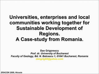 Universities, enterprises and local communities working together for Sustainable Development of Regions. A Case-study from Romania . Dan Grigorescu Prof. dr. University of Bucharest Faculty of Geology, Bd. N. Balcescu 1, 01041 Bucharest, Romania [email_address] ERACON 2009, Nicosia 