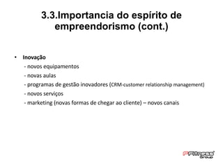 Inovação - novos equipamentos  - novas aulas - programas de gestão inovadores ( CRM-customer relationship management) - novos serviços - marketing (novas formas de chegar ao cliente) – novos canais 3.3.Importancia do espírito de empreendorismo (cont.) 