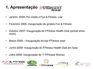 1. Apresentação Janeiro  2005- Foi criada a Fun & Fitness, Lda  Fevereiro 2005- inauguração do ginásio Fun & Fitness Outubro 2007- Inauguração do FFitness Health Club (actual show room) Março 2009 – Inauguração da loja FFitness wear Junho 2009- Inauguração do FFitness Health Club em Gaia Julho 2009- Inauguração do 1º FFitness Woman 