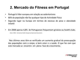 2. Mercado do Fitness em Portugal  Portugal é líder europeu em relação ao sedentarismo  66% da população não faz qualquer tipo de Actividade Física Segundo lugar na Europa em termos de excesso de peso e obesidade infantil Em 2008 apenas 4,8%  de Portugueses frequentam ginásios ou health clubs.  (fonte: IHRSA - International Health, Racquet and Sportsclub Association).  Nos últimos anos têm-se verificado um aumento gradual da preocupação das populações com o corpo, o bem estar e a saúde. O que faz com que este mercado se  encontre  em  plena  fase de crescimento. 