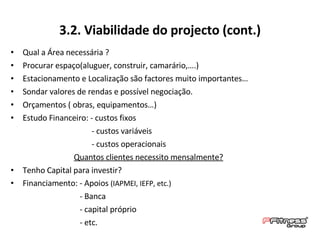 Qual a Área necessária ? Procurar espaço(aluguer, construir, camarário,….) Estacionamento e Localização são factores muito importantes… Sondar valores de rendas e possível negociação. Orçamentos ( obras, equipamentos…) Estudo Financeiro: - custos fixos  - custos variáveis  - custos operacionais Quantos clientes necessito mensalmente? Tenho Capital para investir? Financiamento: - Apoios  (IAPMEI, IEFP, etc.) - Banca - capital próprio - etc. 3.2. Viabilidade do projecto (cont.) 