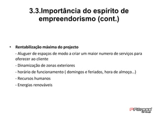 Rentabilização máxima do projecto - Aluguer de espaços de modo a criar um maior numero de serviços para oferecer ao cliente - Dinamização de zonas exteriores - horário de funcionamento ( domingos e feriados, hora de almoço…) - Recursos humanos - Energias renováveis 3.3.Importância do espírito de empreendorismo (cont.) 