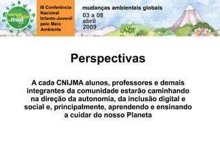 Perspectivas A cada CNIJMA alunos, professores e demais integrantes da comunidade estarão caminhando na direção da autonomia, da inclusão digital e social e, principalmente, aprendendo e ensinando a cuidar do nosso Planeta