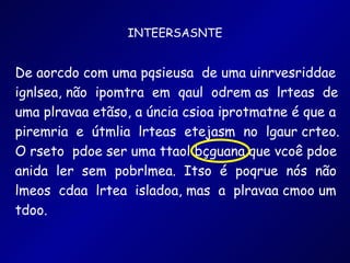 INTEERSASNTE De aorcdo com uma pqsieusa  de uma uinrvesriddae ignlsea, não  ipomtra  em  qaul  odrem as  lrteas  de uma plravaa etãso, a úncia csioa iprotmatne é que a piremria  e  útmlia  lrteas  etejasm  no  lgaur crteo. O rseto  pdoe ser uma ttaol bçguana que vcoê pdoe anida  ler  sem  pobrlmea.  Itso  é  poqrue  nós  não lmeos  cdaa  lrtea  isladoa, mas  a  plravaa cmoo um tdoo.  