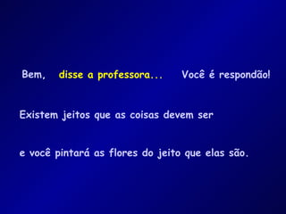 Bem ,   Existem jeitos que as coisas devem ser e você pintará as flores do jeito que elas são. disse a professora... Você é respondão! 