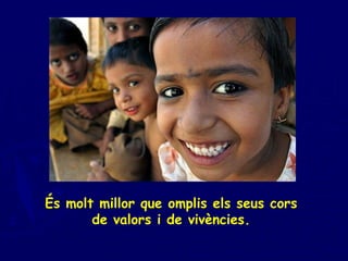 És molt millor que omplis els seus cors  de valors i de vivències.  