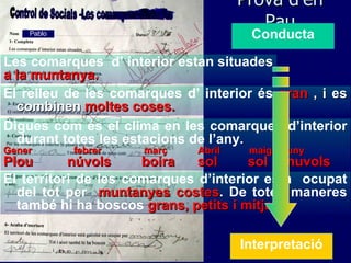 Prova d’en Pau Pablo Les comarques  d’ interior estan situades a la muntanya. El relleu de les comarques d’ interior és  gran  , i es combinen  moltes coses. Digues cóm és el clima en les comarques d’interior durant totes les estacions de l’any . Gener febrer març   Abril maig juny Plou  núvols  boira  sol  sol  nuvols  Conducta El territori de les comarques d’interior està  ocupat del tot per  muntanyes costes .  De totes maneres també hi ha boscos  grans, petits i   mitjans. Interpretació 