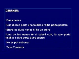 DIBUIXEU:   Dues nenes Una d’elles porta una faldilla i l’altra porta pantaló Entre les dues nenes hi ha un arbre Una de les nenes té el cabell curt, la que porta faldilla, l’altra porta dues cuetes No es pot esborrar Tens 2 minuts 