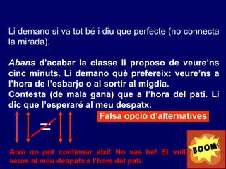 Li demano si va tot bé i diu que perfecte (no connecta la mirada). Abans  d’acabar la classe li proposo de veure’ns cinc minuts. Li demano què prefereix: veure’ns a l’hora de l’esbarjo o al sortir al migdia. Contesta (de mala gana) que a l’hora del pati. Li dic que l’esperaré al meu despatx. Falsa opció d’alternatives Això no pot continuar així! No vas bé! Et vull veure al meu despatx a l’hora del pati. = 