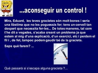 ...aconseguir un control ! Mira, Eduard,  les teves gracietes són molt bones i seria una llàstima que no les poguessis fer; tens un cervell tan despert que necessita fer-les... De totes maneres, tal com t’he dit a vegades, s’acaba creant un problema ja que estem al mig d’una explicació, d’un exercici, etc i perdem el fil i , de fet, tampoc podem gaudir bé de la gracieta.  Saps què farem? ...  Què passarà si s’escapa alguna gracieta ?... 