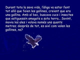 Durant tota la seva vida, l’àliga va estar fent tot allò que feien les gallines, creient que era una gallina. Amb el bec, buscava cucs i insectes que estiguessin amagats a sota terra… Sovint, movia les ales i volava només uns quants metres; després de tot, es així com volen les gallines, no? 