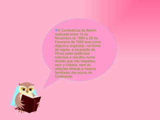 A Conferência de Berlim realizada entre 15 de Novembro de 1884 e 26 de Fevereiro de 1885 teve como objectivo organizar, na forma de regras, a ocupação de África pelas potências coloniais e resultou numa divisão que não respeitou, nem a história, nem as relações étnicas e mesmo familiares dos povos do Continente. 