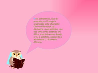 Na conferência, que foi proposta por Portugal e organizada pelo Chanceler Otto von Bismarck da Alemanha - país anfitrião, que não tinha ainda colónias em África, mas tinha esse desejo e viu-o satisfeito, passando a administrar o “Sudoeste Africano. 