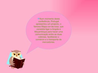Num momento desta conferência, Portugal apresentou um projecto, o famoso Mapa cor-de-rosa, que consistia ligar a Angola e Moçambique para haver uma comunicação entre as duas colónias, facilitando o comércio e o transporte de mercadorias. 