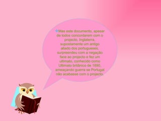 Mas este documento, apesar de todos concordarem com o projecto, Inglaterra, supostamente um antigo aliado dos portugueses, surpreendeu com a negação face ao projecto e fez um ultimato, conhecido como Ultimato britânico de 1890, ameaçando guerra se Portugal não acabasse com o projecto. 