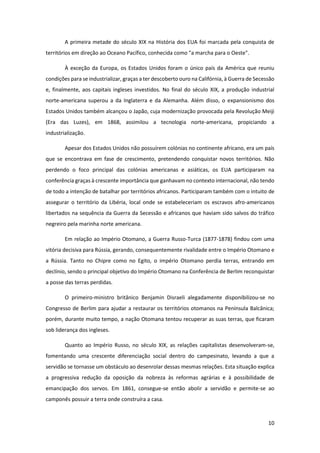 10
A primeira metade do século XIX na História dos EUA foi marcada pela conquista de
territórios em direção ao Oceano Pacífico, conhecida como "a marcha para o Oeste".
À exceção da Europa, os Estados Unidos foram o único país da América que reuniu
condições para se industrializar, graças a ter descoberto ouro na Califórnia, à Guerra de Secessão
e, finalmente, aos capitais ingleses investidos. No final do século XIX, a produção industrial
norte-americana superou a da Inglaterra e da Alemanha. Além disso, o expansionismo dos
Estados Unidos também alcançou o Japão, cuja modernização provocada pela Revolução Meiji
(Era das Luzes), em 1868, assimilou a tecnologia norte-americana, propiciando a
industrialização.
Apesar dos Estados Unidos não possuírem colónias no continente africano, era um país
que se encontrava em fase de crescimento, pretendendo conquistar novos territórios. Não
perdendo o foco principal das colónias americanas e asiáticas, os EUA participaram na
conferência graças à crescente importância que ganhavam no contexto internacional, não tendo
de todo a intenção de batalhar por territórios africanos. Participaram também com o intuito de
assegurar o território da Libéria, local onde se estabeleceriam os escravos afro-americanos
libertados na sequência da Guerra da Secessão e africanos que haviam sido salvos do tráfico
negreiro pela marinha norte americana.
Em relação ao Império Otomano, a Guerra Russo-Turca (1877-1878) findou com uma
vitória decisiva para Rússia, gerando, consequentemente rivalidade entre o Império Otomano e
a Rússia. Tanto no Chipre como no Egito, o império Otomano perdia terras, entrando em
declínio, sendo o principal objetivo do Império Otomano na Conferência de Berlim reconquistar
a posse das terras perdidas.
O primeiro-ministro britânico Benjamin Disraeli alegadamente disponibilizou-se no
Congresso de Berlim para ajudar a restaurar os territórios otomanos na Península Balcânica;
porém, durante muito tempo, a nação Otomana tentou recuperar as suas terras, que ficaram
sob liderança dos ingleses.
Quanto ao Império Russo, no século XIX, as relações capitalistas desenvolveram-se,
fomentando uma crescente diferenciação social dentro do campesinato, levando a que a
servidão se tornasse um obstáculo ao desenrolar dessas mesmas relações. Esta situação explica
a progressiva redução da oposição da nobreza às reformas agrárias e à possibilidade de
emancipação dos servos. Em 1861, consegue-se então abolir a servidão e permite-se ao
camponês possuir a terra onde construíra a casa.
 