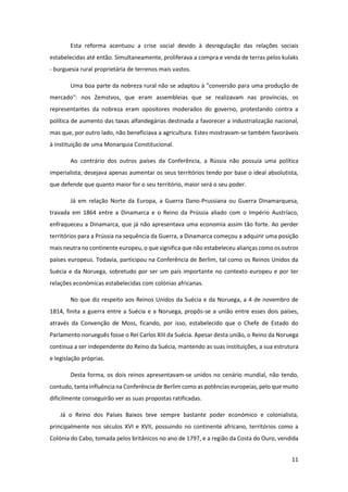 11
Esta reforma acentuou a crise social devido à desregulação das relações sociais
estabelecidas até então. Simultaneamente, proliferava a compra e venda de terras pelos kulaks
- burguesia rural proprietária de terrenos mais vastos.
Uma boa parte da nobreza rural não se adaptou à "conversão para uma produção de
mercado": nos Zemstvos, que eram assembleias que se realizavam nas províncias, os
representantes da nobreza eram opositores moderados do governo, protestando contra a
política de aumento das taxas alfandegárias destinada a favorecer a industrialização nacional,
mas que, por outro lado, não beneficiava a agricultura. Estes mostravam-se também favoráveis
à instituição de uma Monarquia Constitucional.
Ao contrário dos outros países da Conferência, a Rússia não possuía uma política
imperialista; desejava apenas aumentar os seus territórios tendo por base o ideal absolutista,
que defende que quanto maior for o seu território, maior será o seu poder.
Já em relação Norte da Europa, a Guerra Dano-Prussiana ou Guerra Dinamarquesa,
travada em 1864 entre a Dinamarca e o Reino da Prússia aliado com o Império Austríaco,
enfraqueceu a Dinamarca, que já não apresentava uma economia assim tão forte. Ao perder
territórios para a Prússia na sequência da Guerra, a Dinamarca começou a adquirir uma posição
mais neutra no continente europeu, o que significa que não estabeleceu alianças como os outros
países europeus. Todavia, participou na Conferência de Berlim, tal como os Reinos Unidos da
Suécia e da Noruega, sobretudo por ser um país importante no contexto europeu e por ter
relações económicas estabelecidas com colónias africanas.
No que diz respeito aos Reinos Unidos da Suécia e da Noruega, a 4 de novembro de
1814, finita a guerra entre a Suécia e a Noruega, propôs-se a união entre esses dois países,
através da Convenção de Moss, ficando, por isso, estabelecido que o Chefe de Estado do
Parlamento norueguês fosse o Rei Carlos XIII da Suécia. Apesar desta união, o Reino da Noruega
continua a ser independente do Reino da Suécia, mantendo as suas instituições, a sua estrutura
e legislação próprias.
Desta forma, os dois reinos apresentavam-se unidos no cenário mundial, não tendo,
contudo, tanta influência na Conferência de Berlim como as potências europeias, pelo que muito
dificilmente conseguirão ver as suas propostas ratificadas.
Já o Reino dos Países Baixos teve sempre bastante poder económico e colonialista,
principalmente nos séculos XVI e XVII, possuindo no continente africano, territórios como a
Colónia do Cabo, tomada pelos britânicos no ano de 1797, e a região da Costa do Ouro, vendida
 