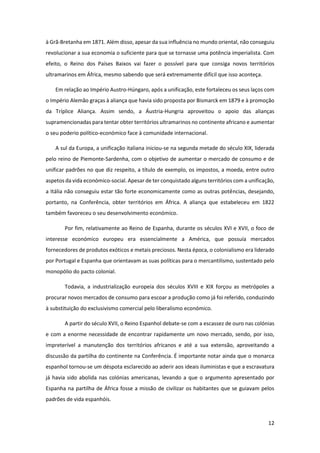 12
à Grã-Bretanha em 1871. Além disso, apesar da sua influência no mundo oriental, não conseguiu
revolucionar a sua economia o suficiente para que se tornasse uma potência imperialista. Com
efeito, o Reino dos Países Baixos vai fazer o possível para que consiga novos territórios
ultramarinos em África, mesmo sabendo que será extremamente difícil que isso aconteça.
Em relação ao Império Austro-Húngaro, após a unificação, este fortaleceu os seus laços com
o Império Alemão graças à aliança que havia sido proposta por Bismarck em 1879 e à promoção
da Tríplice Aliança. Assim sendo, a Áustria-Hungria aproveitou o apoio das alianças
supramencionadas para tentar obter territórios ultramarinos no continente africano e aumentar
o seu poderio político-económico face à comunidade internacional.
A sul da Europa, a unificação italiana iniciou-se na segunda metade do século XIX, liderada
pelo reino de Piemonte-Sardenha, com o objetivo de aumentar o mercado de consumo e de
unificar padrões no que diz respeito, a título de exemplo, os impostos, a moeda, entre outro
aspetos da vida económico-social. Apesar de ter conquistado alguns territórios com a unificação,
a Itália não conseguiu estar tão forte economicamente como as outras potências, desejando,
portanto, na Conferência, obter territórios em África. A aliança que estabeleceu em 1822
também favoreceu o seu desenvolvimento económico.
Por fim, relativamente ao Reino de Espanha, durante os séculos XVI e XVII, o foco de
interesse económico europeu era essencialmente a América, que possuía mercados
fornecedores de produtos exóticos e metais preciosos. Nesta época, o colonialismo era liderado
por Portugal e Espanha que orientavam as suas políticas para o mercantilismo, sustentado pelo
monopólio do pacto colonial.
Todavia, a industrialização europeia dos séculos XVIII e XIX forçou as metrópoles a
procurar novos mercados de consumo para escoar a produção como já foi referido, conduzindo
à substituição do exclusivismo comercial pelo liberalismo económico.
A partir do século XVII, o Reino Espanhol debate-se com a escassez de ouro nas colónias
e com a enorme necessidade de encontrar rapidamente um novo mercado, sendo, por isso,
impreterível a manutenção dos territórios africanos e até a sua extensão, aproveitando a
discussão da partilha do continente na Conferência. É importante notar ainda que o monarca
espanhol tornou-se um déspota esclarecido ao aderir aos ideais iluministas e que a escravatura
já havia sido abolida nas colónias americanas, levando a que o argumento apresentado por
Espanha na partilha de África fosse a missão de civilizar os habitantes que se guiavam pelos
padrões de vida espanhóis.
 