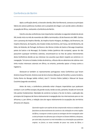 13
Conferência de Berlim
Após a unificação alemã, o chanceler alemão, Otto Von Bismarck, convocou os principais
líderes de catorze potências mundiais com o propósito de chegar a um acordo sobre a divisão e
ocupação de África, realizando a Conferência de Berlim.
Esta foi uma das conferências mais importantes realizadas na segunda metade do século
XIX, tendo início no mês de novembro de 1884 e terminando a 26 de fevereiro de 1885. Contou
com a presença do Império Alemão, do Império Austro-Húngaro, da Bélgica, da Dinamarca, do
Império Otomano, de Espanha, dos Estado Unidos da América, de França, da Grã-Bretanha, de
Itália, da Holanda, de Portugal, da Rússia e dos Reinos Unidos da Suécia e Noruega (respetivos
países da Suécia e da Noruega). Os Estados Unidos (potência não europeia), apesar de não
possuírem quaisquer territórios coloniais, encontravam-se na lista de países intervenientes
desta Conferência devido ao seu interesse nos assuntos que dizem respeito ao comércio e à
navegação. Tal como os Estados Unidos da América, a Rússia não era detentora de colónias nem
tinha muitos interesses coloniais em África, no entanto, pretendia apoiar a França contra a
Inglaterra.
Destacam-se também os representantes portugueses nesta Conferência que foram
António Serpa Pimentel, António José da Serra Gomes (Marquês de Penafiel), Luciano Cordeiro,
Carlos Roma du Bocage (adido militar), José P. Ferreira Felívio (adido) e Manuel de Sousa
Coutinho (segundo secretário).
Antes de mais, a conferência pretendia evitar choques imperialistas que pudessem
conduzir a um conflito europeu de grande escala, tendo-se esta, portanto, focado em torno de
três pontos fundamentais: liberdade de comércio na bacia e foz do rio Zaire; a aplicação dos
princípios do Congresso de Viena relativamente à navegação dos rios internacionais para os rios
africanos; e, por último, a redação clara de regras relativamente às ocupações dos territórios
africanos em disputa.
Querendo regular num espírito de boa compreensão mútua as condições mais
favoráveis ao desenvolvimento do comércio e da civilização em certas regiões
da África, e assegurar a todos os povos as vantagens da livre navegação sobre
os dois principais rios africanos que se lançam no Oceano Atlântico; desejosos,
por outro lado, de prevenir os mal-entendidos e as contestações que poderiam
originar, no futuro, as novas tomadas de posse nas costas da África, e
 
