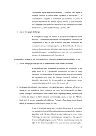 15
civilização nas regiões mencionadas no artigo 1 e colocadas sob o regime da
liberdade comercial, as Grandes Partes signatárias da presente Ata [...] se
comprometem a respeitar a neutralidade dos territórios ou partes de
territórios dependentes das referidas regiões, inclusive as águas territoriais,
até o tempo em que as Potências que exercem ou que vierem a exercer direitos
de soberania [...] sobre esses territórios [...]. (Arnaut, p.4)
4) Ata de Navegação do Congo;
A navegação do Congo, sem exceção de qualquer das ramificações saídas
desse rio, é e permanecerá inteiramente livre para os navios comerciais, com
carregamentos ou não, de todas as nações, tanto para o transporte das
mercadorias como para o de passageiros. [...]. Os indivíduos [...] de todas as
nações serão considerados, sob todos os aspectos, num nível de uma perfeita
igualdade, tanto para a navegação direta em pleno mar como para os portos
interiores do Congo e vice-versa [...].(Arnaut, p.5)
Deste modo, a navegação não exigiria nenhuma tributação para além das estipuladas na ata;
5) Ata de Navegação do Níger que se entende a esse rio e aos seus afluentes;
A navegação do Níger, sem exceção de nenhuma das ramificações ou das
saídas desse rio, é e permanecerá inteiramente livre para os navios
mercantes, com ou sem carga, de todas as nações, tanto para o transporte
das mercadorias como para o dos viajantes. Ela deverá conformar- se às
disposições da presente Ata de navegação e aos regulamentos a serem
estabelecidos na execução da mesma Ata. (Arnaut, p.8)
6) Declaração introduzindo nos relatórios internacionais regras uniformes referentes às
ocupações que poderão no futuro realizar-se nas costas do continente africano. Desta
forma, consagrou como regra de Direito Internacional o princípio de uti possidetis jure,
o direito de ocupar o litoral africano, inviabilizando, assim, a tese dos "direitos
históricos" de posse e ocupação, defendidos por Portugal, e fazendo aprovar a ideia de
ocupação efetiva das costas do continente africano;
Artigo 34: A Potência que de agora em diante tomar posse de um território
nas costas do continente africano situado fora das suas possessões atuais, ou
que, não o tendo tido até então, vier a adquirir algum, e no mesmo caso a
Potência que aí assumir um protetorado, fará acompanhar a Ata respectiva
de uma notificação dirigida às outras Potências signatárias da presente Ata,
a fim de lhes dar os meios de fazer valer, se for oportuno, suas reclamações.
 