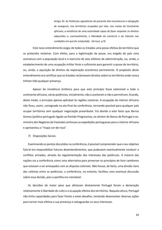 16
Artigo 35: As Potências signatárias da presente Ata reconhecem a obrigação
de assegurar, nos territórios ocupados por elas, nas costas do Continente
africano, a existência de uma autoridade capaz de fazer respeitar os direitos
adquiridos e, eventualmente, a liberdade do comércio e do trânsito nas
condições em que for estipulada. (Arnaut, p.9)
Este novo entendimento exigiu de todos os Estados uma posse efetiva do território que
se pretendia reclamar. Com efeito, para a legitimação da posse, era exigido do país uma
assinatura com a população local e o exercício de atos efetivos de administração, ou, ainda, o
estabelecimento de uma ocupação militar forte o suficiente para garantir a posse do território,
ou, ainda, a aquisição de direitos de exploração económica permanente. O propósito deste
entendimento era certificar que os Estados reclamavam direitos sobre os territórios onde nunca
tinham tido qualquer presença.
Apesar da insistência britânica para que este princípio fosse extensível a todo o
continente africano, várias potências, inicialmente, não o aceitaram e não o permitiram, ficando,
deste modo, o princípio apenas aplicável às regiões costeiras. A ocupação do interior africano
não ficou, assim, consignada na ata final da conferência, tornando possível para qualquer país
ocupar territórios sem qualquer negociação preambular. Foi devido a este facto que Barros
Gomes (político português ligado ao Partido Progressista, ex-diretor do Banco de Portugal e ex-
ministro dos Negócios da Fazenda) continuou as expedições portuguesas para o interior africano
e apresentou o "mapa cor-de-rosa".
7) Disposições Gerais.
Examinando os pontos discutidos na conferência, é possível compreender que o seu objetivo
fulcral era impossibilitar futuros desentendimentos, que pudessem eventualmente conduzir a
conflitos armados, através da regulamentação dos interesses das potências. A maioria das
nações via a conferência como uma alternativa para preservar os princípios de livre cambismo
que estavam a ser ameaçados com as disputas coloniais. Não houve, de facto, uma divisão clara
das colónias entre as potências; a conferência, no entanto, facilitou uma eventual discussão
sobre essa divisão, pois a partilha era inevitável.
As decisões de maior peso que afetaram diretamente Portugal foram a declaração
relativamente à liberdade de culto e a ocupação efetiva dos territórios. Naquela altura, Portugal
não tinha capacidades para fazer frente a estes desafios, tentando desenvolver diversas ações
para tornar mais efetiva a sua presença e salvaguardar os seus interesses.
 