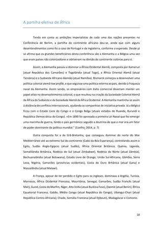 18
A partilha efetiva de África
Tendo em conta as ambições imperialistas de cada uma das nações presentes na
Conferência de Berlim, a partilha do continente africano deu-se, ainda que com alguns
desentendimentos como foi o caso de Portugal e da Inglaterra, conforme o esperado. Desde já
se afirma que os grandes beneficiários desta conferência são a Alemanha e a Bélgica uma vez
que eram países não colonizadores e obtiveram na divisão do continente colónias para si.
Assim, a Alemanha passou a dominar a África Ocidental Alemã, composta por Kamerun
(atual República dos Camarões) e Togolândia (atual Togo), a África Oriental Alemã (atual
Tanzânia) e o Sudoeste Africano Alemão (atual Namíbia). Bismarck começou a desenvolver uma
política colonial alemã low profile, e que seguisse uma política externa ao país, devido à fraqueza
naval da Alemanha. Assim sendo, os empresários com êxito comercial deveriam manter um
papel ativo no desenvolvimento colonial, o que resultou na criação da Sociedade Colonial Alemã
da África do Sudoeste e da Sociedade Alemã da África Ocidental. A Alemanha mantinha-se assim
à distância de conflitos internacionais, ajudando as companhias de iniciativa privada. Já a Bélgica
ficou com o Estado Livre do Congo e o Congo Belga (atuais estados de Ruanda, Burundi e
República Democrática do Congo). «Em 1890 foi aprovada a primeira Lei Naval que fez emergir
uma marinha de guerra, tendo o país germânico seguido a doutrina de que o mar era um fator
de poder dominante da política mundial.” (Coelho, 2014, p. 7)
Outra conquista foi a da Grã-Bretanha, que conseguiu dominar do norte do Mar
Mediterrâneo até ao extremo Sul do continente (Cabo da Boa Esperança), controlando assim o
Egito, Sudão Anglo-Egípcio (atual Sudão), África Oriental Britânica, Quénia, Uganda,
Somalilândia Britânica, Rodésia do Sul (atual Zimbabwe), Rodésia do Norte (atual Zâmbia),
Bechuanalândia (atual Botswana), Estado Livre de Orange, União Sul-Africana, Gâmbia, Serra
Leoa, Nigéria, Camarões (províncias ocidentais), Costa do Ouro Britânica (atual Gana) e
Niassalândia (atual Malawi).
A França, apesar de ter perdido o Egito para os ingleses, dominava a Argélia, Tunísia,
Marrocos, África Ocidental Francesa, Mauritânia, Senegal, Camarões, Sudão Francês (atual
Mali), Guiné, Costa do Marfim, Níger, Alto Volta (atual Burkina Faso), Daomé (atual Benin), África
Equatorial Francesa, Gabão, Médio Congo (atual República do Congo), Ubangui-Chari (atual
República Centro-Africana), Chade, Somália Francesa (atual Djibouti), Madagáscar e Comores.
 