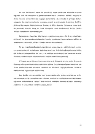 19
No caso de Portugal, apesar da questão do mapa cor-de-rosa, abordada no ponto
seguinte, e de ser considerado o grande derrotado desta Conferência devido à negação do
direito histórico como critério de ocupação de território e à permissão do princípio da livre
navegação dos rios internacionais, conseguiu garantir a continuidade do domínio da África
Ocidental Portuguesa (posteriormente Angola), da África Oriental Portuguesa (mais tarde
Moçambique), de Cabo Verde, da Guiné Portuguesa (atual Guiné-Bissau), de São Tomé e
Príncipe e de São João Baptista de Ajudá.
Países como a Espanha e Itália ficaram, respetivamente, com o Río de oro (atual Saara
Ocidental), Ifni, Marrocos Espanhol e Guiné Espanhol (atual Guiné Equatorial) e com a África do
Norte Italiana (atual Líbia), Eritreia e Somália Italiana (atual Somália).
No que respeita aos Estados Independentes, apresentou-se a Libéria (um país com ex-
escravos americanos) fundada pela Sociedade Americana de Colonização dos Estados Unidos
que se declara independente em 1847, e a Abissínia (atual Etiópia) que havia tido as suas
fronteiras redefinidas com a Somália Italiana e a Somália Francesa (Djibouti).
A Turquia, apesar dos seus interesses no norte de África e de serem o centro do Império
Otomano, não conseguiu conquistar nenhuma colónia. Os restantes países europeus que não
foram beneficiados eram potências comerciais ou industriais, logo já possuíam, direta ou
indiretamente, negócios com o continente.
Esta divisão entra em colisão com o desrespeito pelas etnias, uma vez que se fez
meramente de acordo com os interesses coloniais, económicos e políticos da maioria dos países
signatários da Conferência. Devido a esta divisão o continente africano atravessa ainda hoje
problemas de cariz político, económico, social, étnico.
 