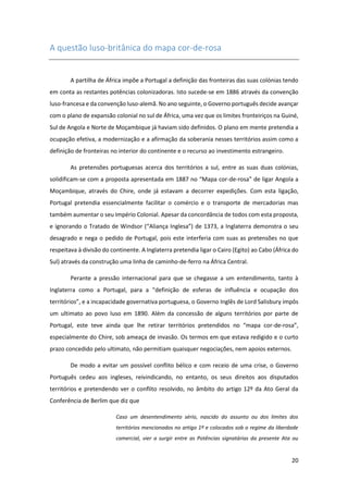 20
A questão luso-britânica do mapa cor-de-rosa
A partilha de África impõe a Portugal a definição das fronteiras das suas colónias tendo
em conta as restantes potências colonizadoras. Isto sucede-se em 1886 através da convenção
luso-francesa e da convenção luso-alemã. No ano seguinte, o Governo português decide avançar
com o plano de expansão colonial no sul de África, uma vez que os limites fronteiriços na Guiné,
Sul de Angola e Norte de Moçambique já haviam sido definidos. O plano em mente pretendia a
ocupação efetiva, a modernização e a afirmação da soberania nesses territórios assim como a
definição de fronteiras no interior do continente e o recurso ao investimento estrangeiro.
As pretensões portuguesas acerca dos territórios a sul, entre as suas duas colónias,
solidificam-se com a proposta apresentada em 1887 no “Mapa cor-de-rosa” de ligar Angola a
Moçambique, através do Chire, onde já estavam a decorrer expedições. Com esta ligação,
Portugal pretendia essencialmente facilitar o comércio e o transporte de mercadorias mas
também aumentar o seu Império Colonial. Apesar da concordância de todos com esta proposta,
e ignorando o Tratado de Windsor (“Aliança Inglesa”) de 1373, a Inglaterra demonstra o seu
desagrado e nega o pedido de Portugal, pois este interferia com suas as pretensões no que
respeitava à divisão do continente. A Inglaterra pretendia ligar o Cairo (Egito) ao Cabo (África do
Sul) através da construção uma linha de caminho-de-ferro na África Central.
Perante a pressão internacional para que se chegasse a um entendimento, tanto à
Inglaterra como a Portugal, para a “definição de esferas de influência e ocupação dos
territórios”, e a incapacidade governativa portuguesa, o Governo Inglês de Lord Salisbury impôs
um ultimato ao povo luso em 1890. Além da concessão de alguns territórios por parte de
Portugal, este teve ainda que lhe retirar territórios pretendidos no “mapa cor-de-rosa”,
especialmente do Chire, sob ameaça de invasão. Os termos em que estava redigido e o curto
prazo concedido pelo ultimato, não permitiam quaisquer negociações, nem apoios externos.
De modo a evitar um possível conflito bélico e com receio de uma crise, o Governo
Português cedeu aos ingleses, reivindicando, no entanto, os seus direitos aos disputados
territórios e pretendendo ver o conflito resolvido, no âmbito do artigo 12º da Ato Geral da
Conferência de Berlim que diz que
Caso um desentendimento sério, nascido do assunto ou dos limites dos
territórios mencionados no artigo 1º e colocados sob o regime da liberdade
comercial, vier a surgir entre as Potências signatárias da presente Ata ou
 