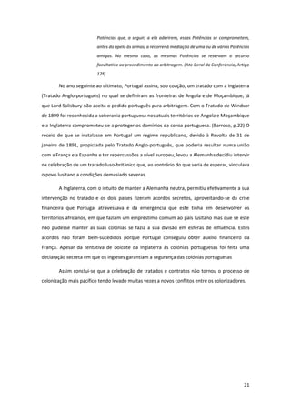 21
Potências que, a seguir, a ela aderirem, essas Potências se comprometem,
antes do apelo às armas, a recorrer à mediação de uma ou de várias Potências
amigas. No mesmo caso, as mesmas Potências se reservam o recurso
facultativo ao procedimento da arbitragem. (Ato Geral da Conferência, Artigo
12º)
No ano seguinte ao ultimato, Portugal assina, sob coação, um tratado com a Inglaterra
(Tratado Anglo-português) no qual se definiram as fronteiras de Angola e de Moçambique, já
que Lord Salisbury não aceita o pedido português para arbitragem. Com o Tratado de Windsor
de 1899 foi reconhecida a soberania portuguesa nos atuais territórios de Angola e Moçambique
e a Inglaterra comprometeu-se a proteger os domínios da coroa portuguesa. (Barroso, p.22) O
receio de que se instalasse em Portugal um regime republicano, devido à Revolta de 31 de
janeiro de 1891, propiciada pelo Tratado Anglo-português, que poderia resultar numa união
com a França e a Espanha e ter repercussões a nível europeu, levou a Alemanha decidiu intervir
na celebração de um tratado luso-britânico que, ao contrário do que seria de esperar, vinculava
o povo lusitano a condições demasiado severas.
A Inglaterra, com o intuito de manter a Alemanha neutra, permitiu efetivamente a sua
intervenção no tratado e os dois países fizeram acordos secretos, aproveitando-se da crise
financeira que Portugal atravessava e da emergência que este tinha em desenvolver os
territórios africanos, em que faziam um empréstimo comum ao país lusitano mas que se este
não pudesse manter as suas colónias se fazia a sua divisão em esferas de influência. Estes
acordos não foram bem-sucedidos porque Portugal conseguiu obter auxílio financeiro da
França. Apesar da tentativa de boicote da Inglaterra às colónias portuguesas foi feita uma
declaração secreta em que os ingleses garantiam a segurança das colónias portuguesas
Assim conclui-se que a celebração de tratados e contratos não tornou o processo de
colonização mais pacífico tendo levado muitas vezes a novos conflitos entre os colonizadores.
 