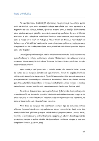 22
Nota Conclusiva
Na segunda metade do século XIX, a Europa viu nascer um novo imperialismo que se
podia caracterizar como uma propaganda colonial exacerbada que visava demonstrar a
hegemonia de cada nação; e, também, igualar-se, de certa forma, à ideologia colonial tendo
como objetivo, por parte das elites governantes, desviar as populações dos seus problemas
estruturais. A nova conceção de imperialismo fomentou o nascimento de ideias megalómanas
como o “Mapa cor-de-rosa” em Portugal, o “Dakar-Djibuti” em França, o “Cairo-Cabo” em
Inglaterra, ou a “Mittelafrika” na Alemanha; o aparecimento de conflitos no continente negro
que poderiam pôr em causa a paz europeia; e realçou o caráter fundamental que o mar adquiriu
como fator de poder.
Uma noção igualmente importante do imperialismo europeu foi o social-darwinismo
que defendia que “a evolução social era uma luta pela vida das nações mais aptas, que teriam o
pretenso a devorar as nações mais débeis” (Guevara, p.67) Esta corrente justificou a violação
dos direitos dos Africanos.
Neste sentido, o ideal que norteou a Conferência era o valor da missão da raça branca
de civilizar os não-europeus, consideradas raças inferiores. Apesar dos alegados interesses
civilizacionais, as potências signatárias da Conferência pretendiam obter as matérias-primas e
mão-de-obra que o continente podia providenciar. A Conferência além de não convidar nenhum
país africano, também não considerou os interesses dos habitantes nativos, “embora as decisões
da Conferência tivessem para eles uma gravidade extrema”. (Malet apud Guevara, p.64)
Ao contrário do que seria de esperar, a Conferência de Berlim não dividiu efetivamente
o continente africano. As grandes potências com interesses coloniais discutiram e negociaram
entre si o futuro do continente africano e a continuidade dos impérios coloniais. No entanto, no
decorrer desta Conferência não se definiram fronteiras.
Além disso, os europeus não reconheciam qualquer tipo de estruturas políticas
africanas, facto que levou à crença europeia de que apenas estes poderiam dividir entre si os
territórios africanos, ignorando quaisquer tipo de critérios (geográfico, étnico, cultural). Assim,
mantinha-se a ideia de que “o continente africano era apenas um tabuleiro de xadrez para onde
pretendiam transpor os velhos métodos da diplomacia do continente europeu, o que nem
sempre teve sucesso”. (Guevara, p.66)
 