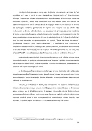 23
Esta Conferência consagrou como regra de Direito Internacional o princípio de “uti
possidetis jure” para o litoral africano, afastando os “direitos históricos” defendidos por
Portugal. Este princípio exigia a qualquer Estado a posse efetiva do território sobre o qual era
reclamada soberania, sendo esta comprovada com um tratado sobre atos efetivos de
administração assinado com os nativos, através da ocupação militar ou pela aquisição de direitos
de exploração económica permanente. O objetivo era assegurar que os Estados não
reclamassem os direitos sobre territórios não ocupados. Este princípio, apesar da insistência
britânica em contrário, foi apenas aplicado, inicialmente, às regiões costeiras do continente. Daí
a necessidade de o estender ao interior africano através da definição de “esferas de influência”,
que no caso português foi consubstanciada no projeto “África Meridional Portuguesa”
(usualmente conhecido como “Mapa Cor-de-Rosa”). “A Conferência viria a oficializar a
importância e a capacidade de penetração das grandes potências, inviabilizando decisivamente
a tese dos direitos históricos de posse e ocupação e fazendo aprovar no seu Ato Geral, nos
artigos 34º e 35º, o conceito de ocupação efetiva para as costas do continente africano.”1
A participação na conferência de potências não detentoras de colónias veio dar outra
dimensão à questão. As potências coloniais passaram a “depender” também das normas e votos
de Estados não colonizadores, que se dispunham a usufruir dos benefícios provenientes das
colónias, sem suportar os respetivos custos.
As decisões que afetaram diretamente Portugal foram a declaração sobre a liberdade
de culto e a ocupação efetiva dos territórios. Naquela altura, Portugal não conseguiu fazer frente
a estes desafios e tentou desenvolver diversas ações para tornar mais efetiva a sua presença e
defender os seus interesses.
Em suma, a Conferência de Berlim, não correspondeu aos objetivos primordiais que
inicialmente se comprometeu a cumprir, nem tão-pouco teve em consideração os direitos dos
povos africanos que já lá habitavam antes de qualquer intervenção externa. Deste modo, as
potências ao não terem tido em conta nem a geografia nem as tradições culturais e étnicas dos
mesmos, pondo à frente os seus interesses políticos e económicos, criaram situações civis
instáveis, originando alguns problemas socioculturais que ainda hoje são visíveis.
1
In https://idi.mne.pt/pt/relacoesdiplomaticas/2-uncategorised/703-congresso-de-berlim.html
 