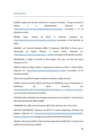 24
Bibliografia
ALMEIDA, Eugénio Luís da Costa, Seminário II: Europa em Transição - "Europa no Mundo, A
Partilha e a Descolonização". Disponível em:
<http://elcalmeida.home.sapo.pt/Naopublicados/seminario2.htm> (consultado a 8 de
Dezembro de 2015)
ARAÚJO, Felipe, “Partilha de África” in Infoescola. Disponível em:
<http://www.infoescola.com/historia/partilha-da-africa/> (consultado a 8 de Dezembro de
2015)
BARROSO, Luís Fernando Machado (2008) “A Diplomacia 1890-1910: A Chave para a
Manutenção do Império Africano” in Revista Militar. Disponível em:
<http://www.revistamilitar.pt/artigo.php?art_id=288> (consultado a 8 de Dezembro de 2015)
BRUNSCHWIG, H. (2001) “A Partilha da África Negra” Trad. Joel J. da Silva, São Paulo,
Perspectiva, 2ª Ed.
COELHO, Adelino de Matos (2014) O expansionismo alemão em África in Revista Militar.
Disponível em: <http://www.revistamilitar.pt/artigo.php?art_id=921> (consultado a 8 de
Dezembro de 2015)
CRUZ, Duarte Ivo (2014), Portugal na Conferência de Berlim, Edições Almedina
GUEDES, Carolina dos Santos, MELLO, Julia Passos de, RODRIGUES, Luaia, O Imperialismo e a
Conferência de Berlim. Disponível em:
<http://www.historia.uff.br/nec/sites/default/files/Imperialismo_e_a_conferencia_de_Berlim.
pdf> (consultado a 8 de Dezembro de 2015)
GUEVARA, Gisela, As Relações entre Portugal e a Alemanha em torno de África – Finais do Século
XIX e Inícios do Século XX, MNE-ID (2006)
HOBSBAWM, Eric, 2005, A Era dos Impérios (1875-1914). São Paulo. Paz e Terra, 9ª Ed.
INSTITUTO DIPLOMÁTICO, “Congresso de Berlim” in Instituto Diplomático: Ministério dos
Negócios. Disponível em: <https://idi.mne.pt/pt/relacoesdiplomaticas/2-uncategorised/703-
congresso-de-berlim.html> Estrangeiros (consultado a 8 de Dezembro de 2015)
OAHEN, A. Adu (Coord.) (1991) “A África sob Dominação Colonial 1800-1935” in História Geral
de África, Vol. VII, São Paulo, UNESCO
 