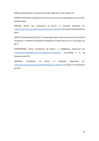 25
PORTER, Andrew (2011), O imperialismo europeu 1860-1914, Lisboa, Edições 70
RÉMOND, René (2011) Introdução à história do nosso tempo: do antigo regime aos nossos dias,
edições Gradiva
SANTANA, Miriam Ilza, “Conferencia de Berlim” in Infoescola. Disponível em:
<http://www.infoescola.com/historia/conferencia-de-berlim/> (consultado a 8 de Dezembro de
2015)
SANTOS, Victor Marques dos (2011), “As negociações anglo-alemãs sobre a partilha das Colónias
Portuguesas”, In Boletim da Sociedade de Geografia de Lisboa, Série 129, nº 1-12 (jan-dez), pp.
58-75.
TODAMATÉRIA, (2015) “Conferência de Berlim” in TodaMatéria. Disponível em:
<http://www.todamateria.com.br/conferencia-de-berlim/> (consultado a 8 de
Dezembro de 2015)
WIKIPÉDIA, “Conferência de Berlim” in Wikipédia. Disponível em:
<https://pt.wikipedia.org/wiki/Confer%C3%AAncia_de_Berlim/> (consultado a 8 de Dezembro
de 2015)
 