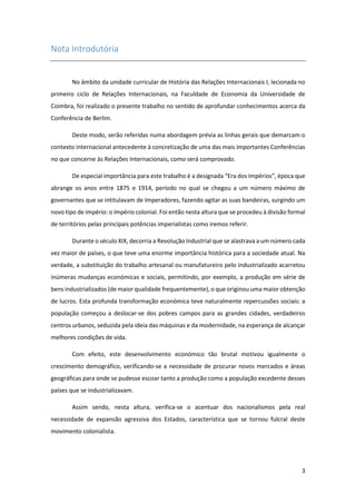 3
Nota Introdutória
No âmbito da unidade curricular de História das Relações Internacionais I, lecionada no
primeiro ciclo de Relações Internacionais, na Faculdade de Economia da Universidade de
Coimbra, foi realizado o presente trabalho no sentido de aprofundar conhecimentos acerca da
Conferência de Berlim.
Deste modo, serão referidas numa abordagem prévia as linhas gerais que demarcam o
contexto internacional antecedente à concretização de uma das mais importantes Conferências
no que concerne às Relações Internacionais, como será comprovado.
De especial importância para este trabalho é a designada “Era dos Impérios”, época que
abrange os anos entre 1875 e 1914, período no qual se chegou a um número máximo de
governantes que se intitulavam de Imperadores, fazendo agitar as suas bandeiras, surgindo um
novo tipo de império: o império colonial. Foi então nesta altura que se procedeu à divisão formal
de territórios pelas principais potências imperialistas como iremos referir.
Durante o século XIX, decorria a Revolução Industrial que se alastrava a um número cada
vez maior de países, o que teve uma enorme importância histórica para a sociedade atual. Na
verdade, a substituição do trabalho artesanal ou manufatureiro pelo industrializado acarretou
inúmeras mudanças económicas e sociais, permitindo, por exemplo, a produção em série de
bens industrializados (de maior qualidade frequentemente), o que originou uma maior obtenção
de lucros. Esta profunda transformação económica teve naturalmente repercussões sociais: a
população começou a deslocar-se dos pobres campos para as grandes cidades, verdadeiros
centros urbanos, seduzida pela ideia das máquinas e da modernidade, na esperança de alcançar
melhores condições de vida.
Com efeito, este desenvolvimento económico tão brutal motivou igualmente o
crescimento demográfico, verificando-se a necessidade de procurar novos mercados e áreas
geográficas para onde se pudesse escoar tanto a produção como a população excedente desses
países que se industrializavam.
Assim sendo, nesta altura, verifica-se o acentuar dos nacionalismos pela real
necessidade de expansão agressiva dos Estados, característica que se tornou fulcral deste
movimento colonialista.
 