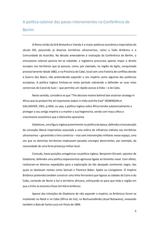 5
A política colonial dos países intervenientes na Conferência de
Berlim
O Reino Unido da Grã-Bretanha e Irlanda é a maior potência econômica imperialista do
século XIX, possuindo já diversos territórios ultramarinos, como a Índia Britânica e a
Comunidade da Austrália. Na década antecedente à realização da Conferência de Berlim, o
entusiasmo colonial parecia ter-se esbatido: a Inglaterra procurava apenas impor o direito
europeu nos territórios que já possuía, como, por exemplo, na região do Egito, conquistada
provisoriamente desde 1882, e na Província de Cabo, local com uma história de conflitos devido
à Guerra dos Boers, não pretendendo expandir o seu império como algumas das potências
europeias. A política inglesa limitava-se neste período sobretudo a defender as suas rotas
comerciais do Canal do Suez – que permitia um rápido acesso à Índia – e do Cabo.
Neste sentido, considera-se que “The decisive motive behind late victorian strategy in
Africa was to protect the all importante stakes in India and the East” (ROBINSON et
GALLAGHER, 1961, p.464), ou seja, a política inglesa sobre África tendia substancialmente a
proteger o seu antigo império e a manter a sua hegemonia, vendo com maus olhos o
crescimento económico que a Alemanha apresenta.
Gladstone, uma figura inglesa proeminente na política da época, defendia a manutenção
da conceção liberal imperialista associada a uma esfera de influência indireta nos territórios
ultramarinos – garantindo o livre comércio – mas sem intervenções militares nesse espaço, uma
vez que os domínios territoriais implicavam pesados encargos decorrentes, por exemplo, da
necessidade de uma forte presença militar local.
Contudo, havia posições antagónicas na política inglesa. Benjamim Disraeli, opositor de
Gladstone, defendia uma política expansionista agressiva ligada ao fomento naval. Com efeito,
realizaram-se diversas expedições para a exploração do tão desejado continente negro, das
quais se destacam nomes como Samuel e Florence Baker, Speke ou Livingstone. O Império
Britânico pretendia também construir uma linha ferroviária que ligasse as cidades do Cairo e do
Cabo, cortando de Norte a Sul o território africano, esforçando-se para que toda a região em
que a linha se encontra fosse território britânico.
Apesar das intenções de Gladstone de não expandir o império, os Britânicos foram-se
instalando no Natal e no Cabo (África do Sul), na Bechuanalândia (atual Botswana), anexando
também a Baía de Santa Lucia em finais de 1884.
 