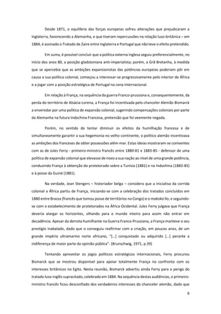 6
Desde 1871, o equilíbrio das forças europeias sofreu alterações que prejudicaram a
Inglaterra, favorecendo a Alemanha, e que tiveram repercussões na relação luso-britânica – em
1884, é assinado o Tratado de Zaire entre Inglaterra e Portugal que não teve o efeito pretendido.
Em suma, é possível concluir que a política externa inglesa seguiu preferencialmente, no
início dos anos 80, a posição gladstoniana anti-imperialista; porém, a Grã-Bretanha, à medida
que se apercebia que as ambições expansionistas das potências europeias poderiam pôr em
causa a sua política colonial, começou a interessar-se progressivamente pelo interior de África
e a jogar com a posição estratégica de Portugal na cena internacional.
Em relação à França, na sequência da guerra Franco-prussiana e, consequentemente, da
perda do território de Alsácia-Lorena, a França foi incentivada pelo chanceler Alemão Bismarck
a enveredar por uma política de expansão colonial, sugerindo compensações coloniais por parte
da Alemanha na futura Indochina Francesa, pretensão que foi veemente negada.
Porém, no sentido de tentar diminuir os efeitos da humilhação francesa e de
simultaneamente garantir a sua hegemonia no velho continente, o político alemão incentivava
as ambições dos franceses de obter possessões além-mar. Estas ideias mostraram-se coniventes
com as de Jules Ferry - primeiro-ministro francês entre 1880-81 e 1883-85 - defensor de uma
política de expansão colonial que elevasse de novo a sua nação ao nível de uma grande potência,
conduzindo França à obtenção do protetorado sobre a Tunísia (1881) e na Indochina (1883-85)
e à posse da Guiné (1881).
Na verdade, Jean Stengers – historiador belga – considera que a iniciativa da corrida
colonial a África partiu de França, iniciando-se com a celebração dos tratados concluídos em
1880 entre Brazza (francês que tomou posse de territórios no Congo) e o makoko llo, e seguindo-
se com o estabelecimento de protetorados na África Ocidental. Jules Ferry julgava que França
deveria alargar os horizontes, olhando para o mundo inteiro para assim não entrar em
decadência. Apesar da derrota humilhante na Guerra Franco-Prussiana, a França manteve o seu
prestígio inabalado, dado que o conseguiu reafirmar com a criação, em poucos anos, de um
grande império ultramarino norte africano, “[…] conquistado ou adquirido […] perante a
indiferença de maior parte da opinião pública”. (Brunschwig, 1971, p.39)
Tentando aproveitar os jogos políticos estratégicos internacionais, Ferry procurou
Bismarck que se mostrou disponível para apoiar totalmente França no confronto com os
interesses britânicos no Egito. Nesta reunião, Bismarck advertiu ainda Ferry para o perigo do
tratado luso-inglês supracitado, celebrado em 1884. Na sequência destas audiências, o primeiro-
ministro francês ficou desconfiado dos verdadeiros interesses do chanceler alemão, dado que
 