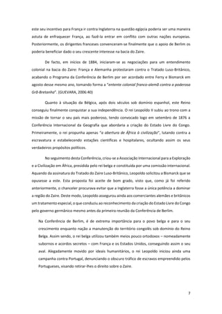 7
este seu incentivo para França ir contra Inglaterra na questão egípcia poderia ser uma maneira
astuta de enfraquecer França, ao fazê-la entrar em conflito com outras nações europeias.
Posteriormente, os dirigentes franceses convenceram-se finalmente que o apoio de Berlim os
poderia beneficiar dado o seu crescente interesse na bacia do Zaire.
De facto, em inícios de 1884, iniciaram-se as negociações para um entendimento
colonial na bacia do Zaire: França e Alemanha protestaram contra o Tratado Luso-Britânico,
acabando o Programa da Conferência de Berlim por ser acordado entre Ferry e Bismarck em
agosto desse mesmo ano, tomando forma a “entente colonial franco-alemã contra a poderosa
Grã-Bretanha”. (GUEVARA, 2006:40)
Quanto à situação da Bélgica, após dois séculos sob domínio espanhol, este Reino
conseguiu finalmente conquistar a sua independência. O rei Leopoldo II subiu ao trono com a
missão de tornar o seu país mais poderoso, tendo convocado logo em setembro de 1876 a
Conferência Internacional da Geografia que abordaria a criação do Estado Livre do Congo.
Primeiramente, o rei propunha apenas “a abertura de África à civilização”, lutando contra a
escravatura e estabelecendo estações científicas e hospitalares, ocultando assim os seus
verdadeiros propósitos políticos.
No seguimento desta Conferência, criou-se a Associação Internacional para a Exploração
e a Civilização em África, presidida pelo rei belga e constituída por uma comissão internacional.
Aquando da assinatura do Tratado do Zaire Luso-Britânico, Leopoldo solicitou a Bismarck que se
opusesse a este. Esta proposta foi aceite de bom grado, visto que, como já foi referido
anteriormente, o chanceler procurava evitar que a Inglaterra fosse a única potência a dominar
a região do Zaire. Deste modo, Leopoldo assegurou ainda aos comerciantes alemães e britânicos
um tratamento especial, o que conduziu ao reconhecimento da criação do Estado Livre do Congo
pelo governo germânico mesmo antes da primeira reunião da Conferência de Berlim.
Na Conferência de Berlim, é de extrema importância para o povo belga e para o seu
crescimento enquanto nação a manutenção do território congolês sob domínio do Reino
Belga. Assim sendo, o rei belga utilizou também meios pouco ortodoxos – nomeadamente
subornos e acordos secretos – com França e os Estados Unidos, conseguindo assim o seu
aval. Alegadamente movido por ideais humanitários, o rei Leopoldo iniciou ainda uma
campanha contra Portugal, denunciando o obscuro tráfico de escravos empreendido pelos
Portugueses, visando retirar-lhes o direito sobre o Zaire.
 