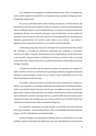 8
Esta campanha anti esclavagista foi utilizada posteriormente como arma política por
outras nações, chegando inclusivamente a ser usada para atacar o próprio rei belga que a havia
empreendido originalmente.
Por sua vez, a Alemanha realizou várias tentativas de colonizar o território africano. No
final da Guerra dos Trinta Anos, Frederico Guilherme I organizou uma frota em Brandeburgo que
partiu em 1680 para explorar a costa ocidental africana e que originou a Companhia Eleitoral do
Brandeburgo Africano. Esta Companhia abrangia a Costa da Mauritânia, que foi vendida aos
holandeses pelo rei Frederico I da Prússia. Não foi só a Costa Mauritânia que saiu da alçada da
Alemanha; posteriormente esta também perdeu todas as suas colónias - que passara a
administrar após a Conferência de Berlim - com a derrota na I Guerra Mundial.
A Alemanha passara pelo processo de unificação dos seus territórios durante o século
XIX, utilizando a promoção do sentimento nacionalista para incentivar o crescimento
económico. Em 1882, o chanceler alemão Bismarck criou a Tríplice Aliança, acordo militar entre
o reino da Itália, a Áustria-Hungria e a Alemanha, formando-se uma forte união no centro da
Europa. Mais tarde, a Alemanha dá início à sua política imperialista, conquistando os territórios
de Togo e Camarões.
A Conferência de Berlim não foi a primeira reunião a ser realizada com o objetivo de
dividir o território africano. Já a anteriormente concretizada Conferência Geográfica de Bruxelas
partilhava o mesmo propósito, sendo, por isso, vista por muitos historiadores como o início
efetivo da partilha do continente negro.
Na verdade, a Alemanha soube tirar proveito do atraso na assinatura do Tratado luso-
britânico para organizar a sua oposição à ratificação deste tratado até à Conferência de Berlim,
tendo a sua expansão colonial sido mais tardia do que a da Inglaterra e França. Otto Bismarck
queria vincar o papel do povo germânico nas relações internacionais na Europa, posicionando
assim a Alemanha na corrida à colonização africana, a partir de 1883. Este país recebeu ainda a
atenção de Portugal, que acreditava que este e França poderiam ser uma base de apoio que
colmatasse a privação de apoio inglês nas posições portuguesas.
Na Conferência, a Alemanha visa então expandir o seu domínio no território africano
entre Togo e Camarões – zona do sudeste africano; obter a neutralidade e liberdade da bacia do
Congo; e, por fim, a liberdade de uso da bacia do Níger.
Quanto a Portugal, a manutenção das possessões além-mar apresentava-se como uma
condição essencial à subsistência do império luso, que havia sido afetado pela perda do Brasil
 